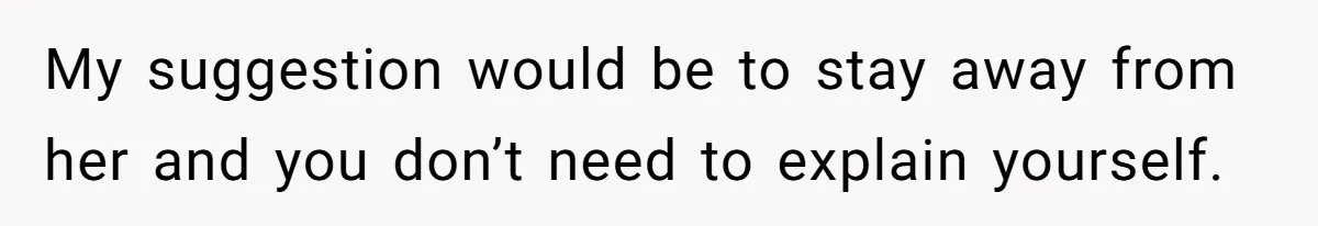 My suggestion would be to stay away from her and you don’t need to explain yourself.