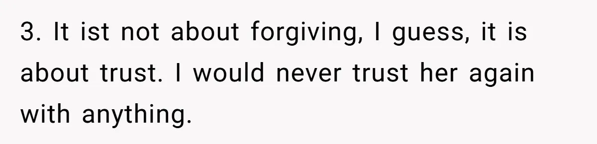 3. It ist not about forgiving, I guess, it is about trust. I would never trust her again with anything.