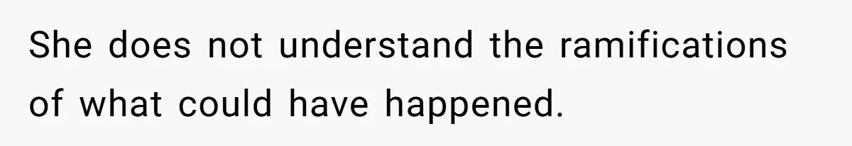 She does not understand the ramifications of what could have happened.