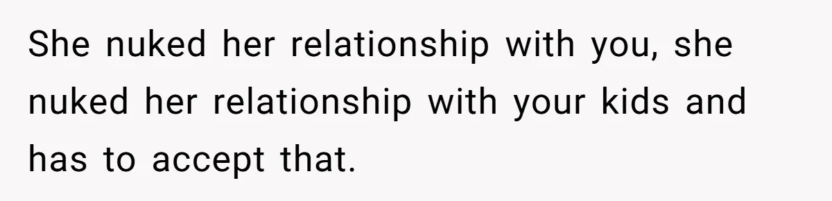 She nuked her relationship with you, she nuked her relationship with your kids and has to accept that.