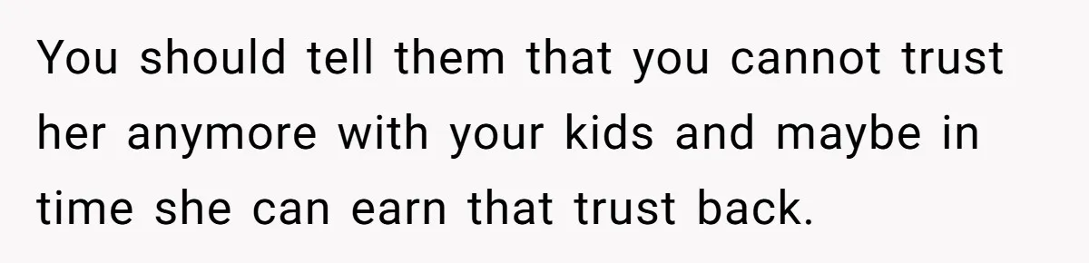 You should tell them that you cannot trust her anymore with your kids and maybe in time she can earn that trust back.