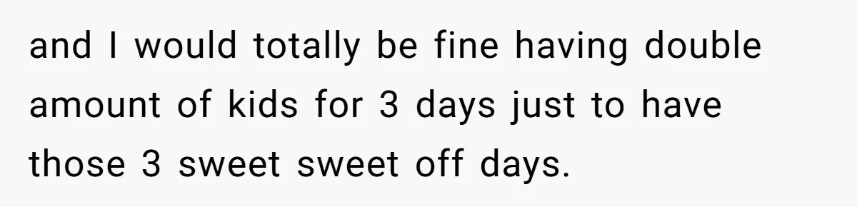 and I would totally be fine having double amount of kids for 3 days just to have those 3 sweet sweet off days.