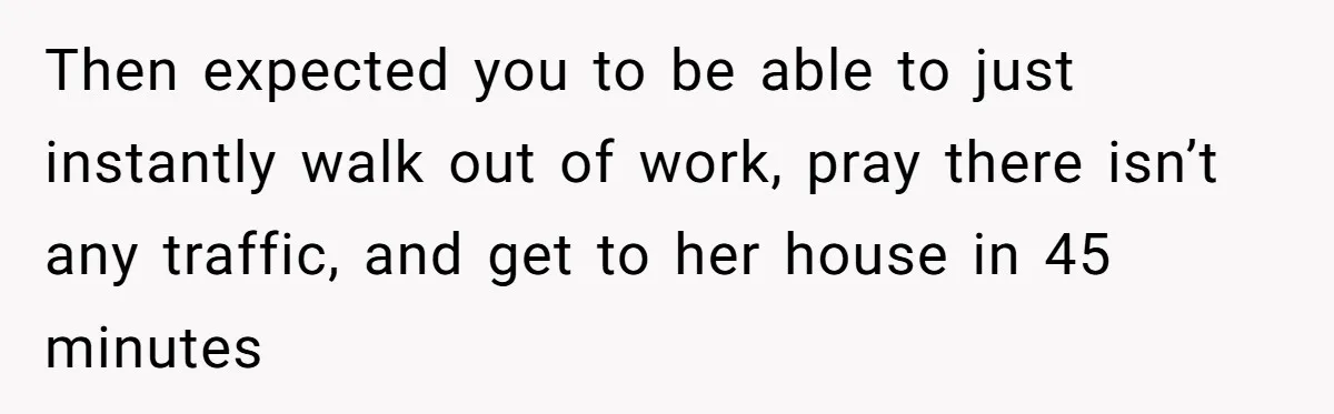 Then expected you to be able to just instantly walk out of work, pray there isn’t any traffic, and get to her house in 45 minutes