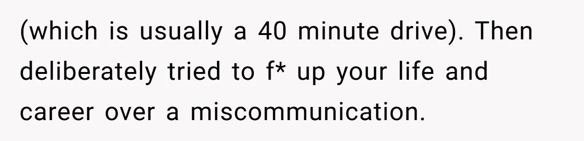 (which is usually a 40 minute drive). Then deliberately tried to f* up your life and career over a miscommunication.