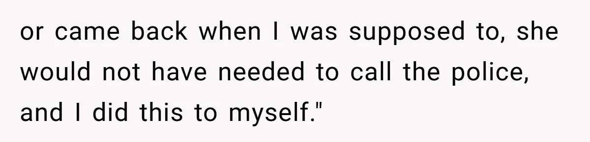 or came back when I was supposed to, she would not have needed to call the police, and I did this to myself."