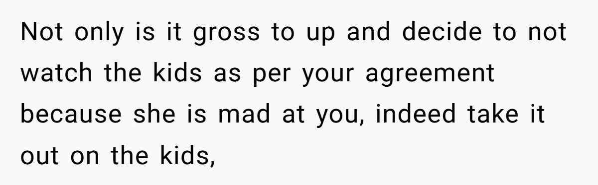 Not only is it gross to up and decide to not watch the kids as per your agreement because she is mad at you, indeed take it out on the...