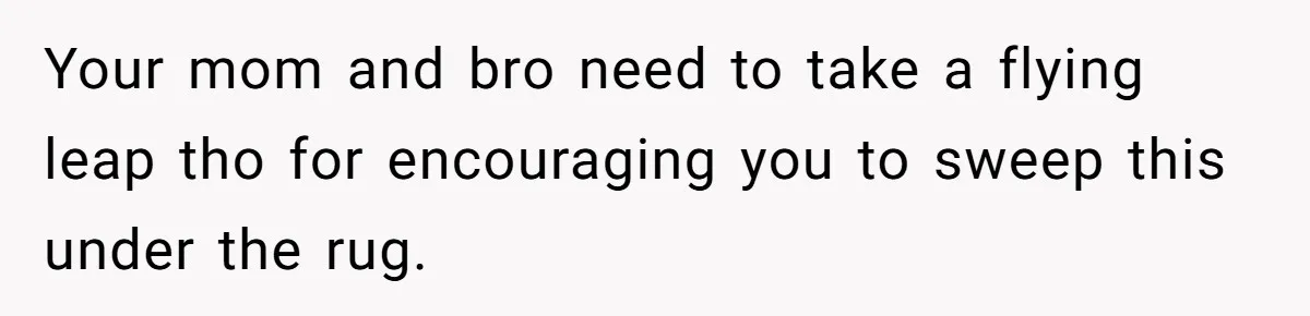 Your mom and bro need to take a flying leap tho for encouraging you to sweep this under the rug.