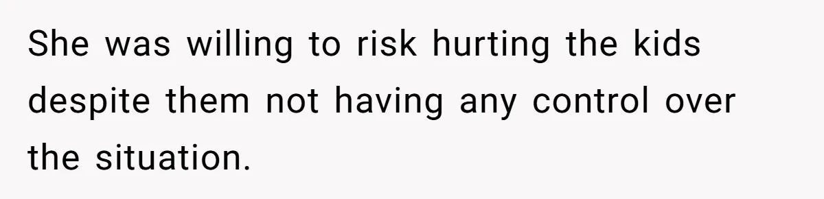 She was willing to risk hurting the kids despite them not having any control over the situation.