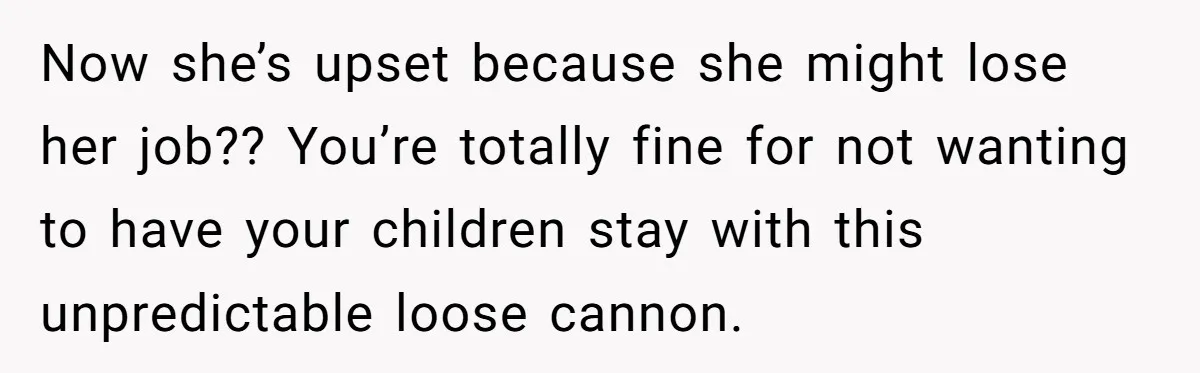Now she’s upset because she might lose her job?? You’re totally fine for not wanting to have your children stay with this unpredictable loose cannon.