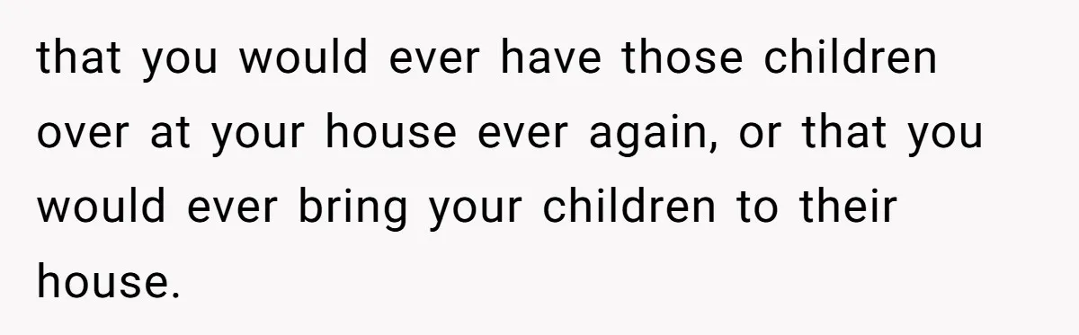 that you would ever have those children over at your house ever again, or that you would ever bring your children to their house.