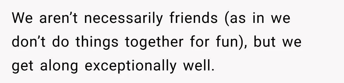 We aren’t necessarily friends (as in we don’t do things together for fun), but we get along exceptionally well.
