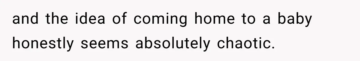 and the idea of coming home to a baby honestly seems absolutely chaotic.