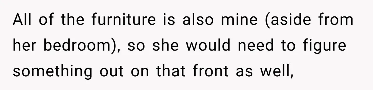 All of the furniture is also mine (aside from her bedroom), so she would need to figure something out on that front as well,