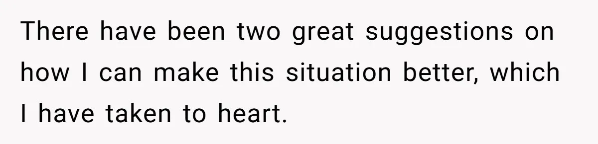 There have been two great suggestions on how I can make this situation better, which I have taken to heart.
