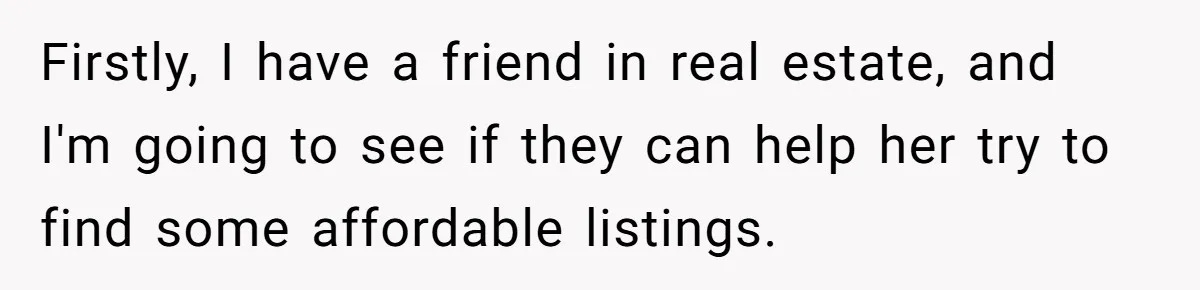 Firstly, I have a friend in real estate, and I'm going to see if they can help her try to find some affordable listings.