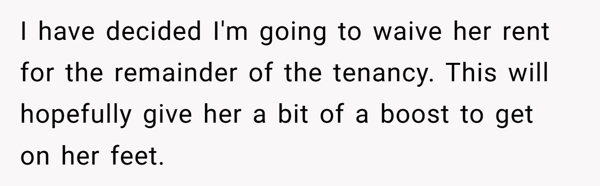 I have decided I'm going to waive her rent for the remainder of the tenancy. This will hopefully give her a bit of a boost to get on her feet.