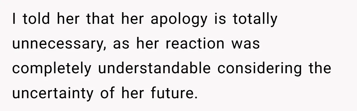 I told her that her apology is totally unnecessary, as her reaction was completely understandable considering the uncertainty of her future.
