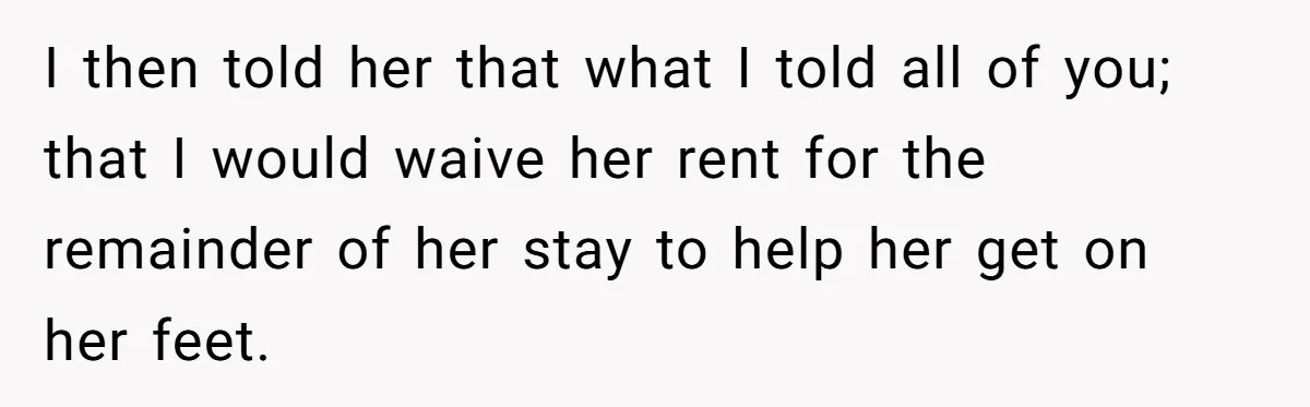 I then told her that what I told all of you; that I would waive her rent for the remainder of her stay to help her get on her feet.