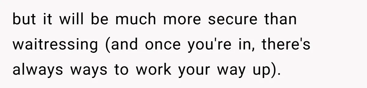 but it will be much more secure than waitressing (and once you're in, there's always ways to work your way up).