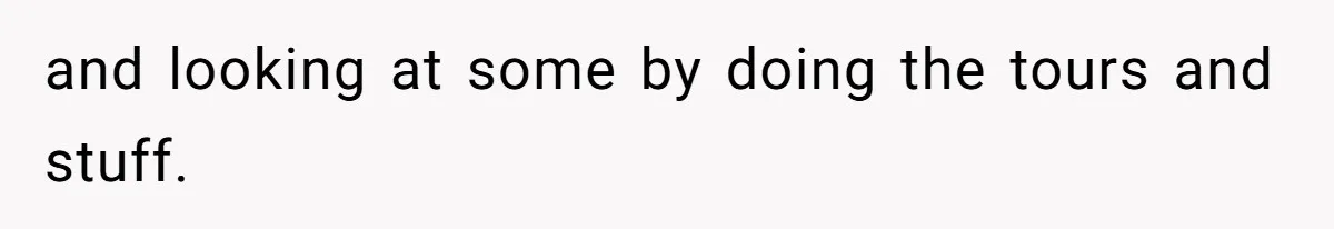 and looking at some by doing the tours and stuff.