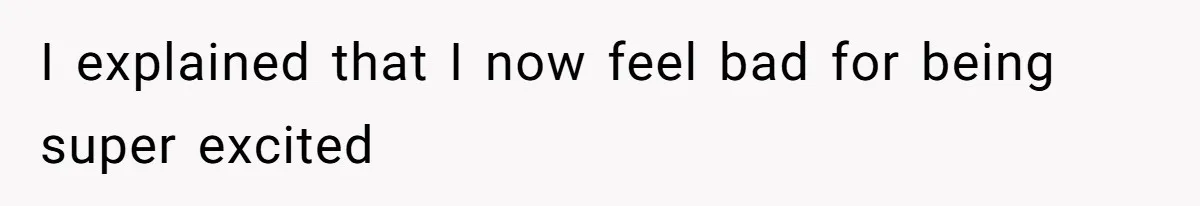 I explained that I now feel bad for being super excited