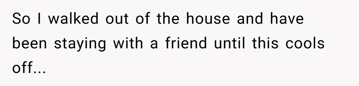 So I walked out of the house and have been staying with a friend until this cools off...