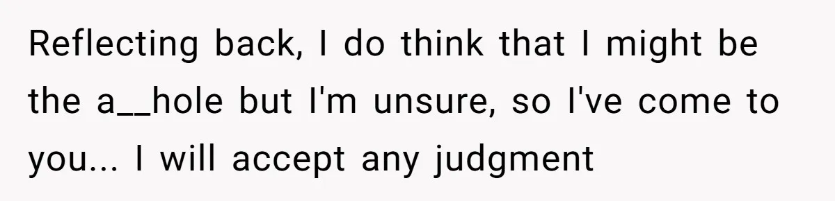 Reflecting back, I do think that I might be the a__hole but I'm unsure, so I've come to you... I will accept any judgment