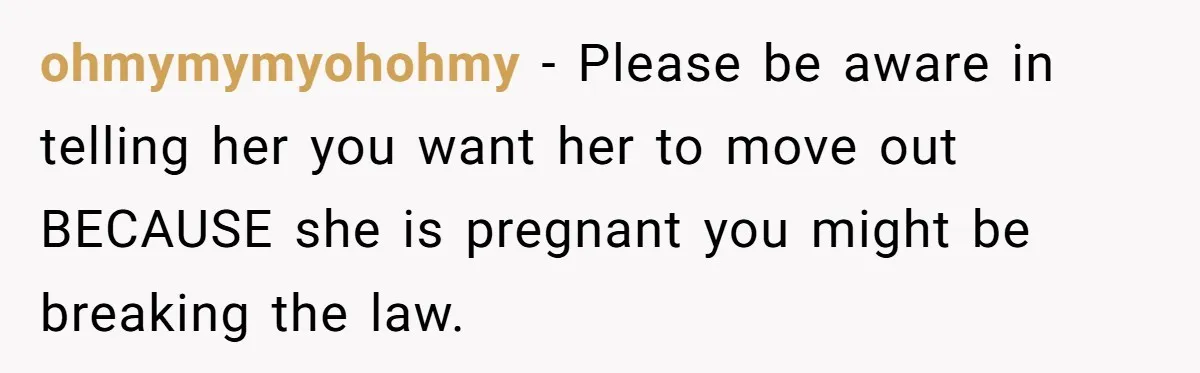 ohmymymyohohmy − Please be aware in telling her you want her to move out BECAUSE she is pregnant you might be breaking the law.