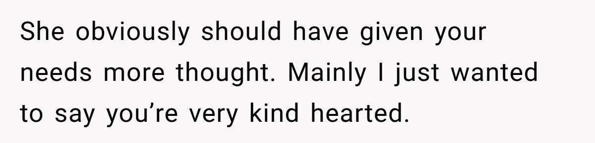 She obviously should have given your needs more thought. Mainly I just wanted to say you’re very kind hearted.