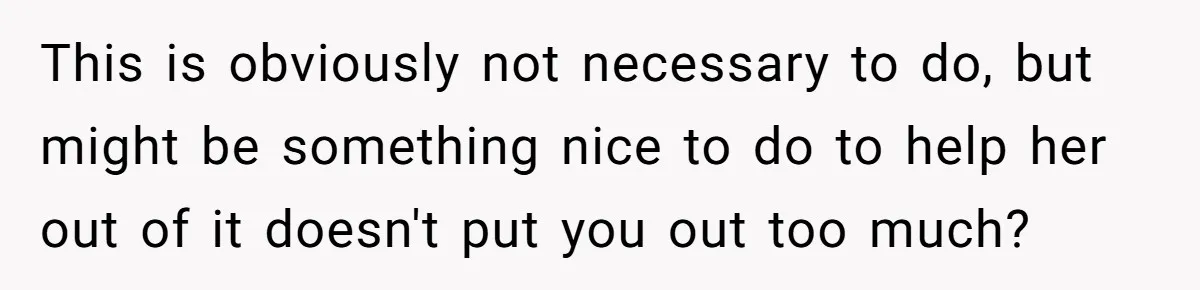 This is obviously not necessary to do, but might be something nice to do to help her out of it doesn't put you out too much?