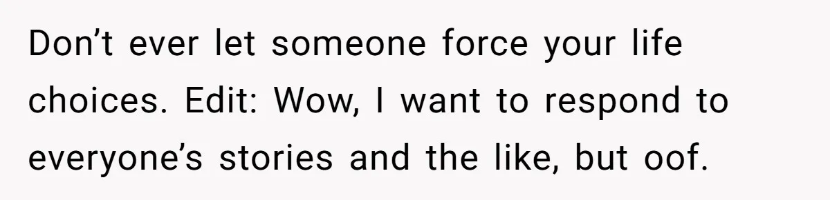 Don’t ever let someone force your life choices. Edit: Wow, I want to respond to everyone’s stories and the like, but oof.