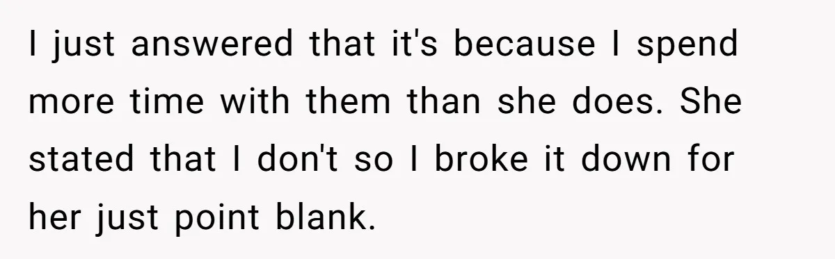 I just answered that it's because I spend more time with them than she does. She stated that I don't so I broke it down for her just point blank.