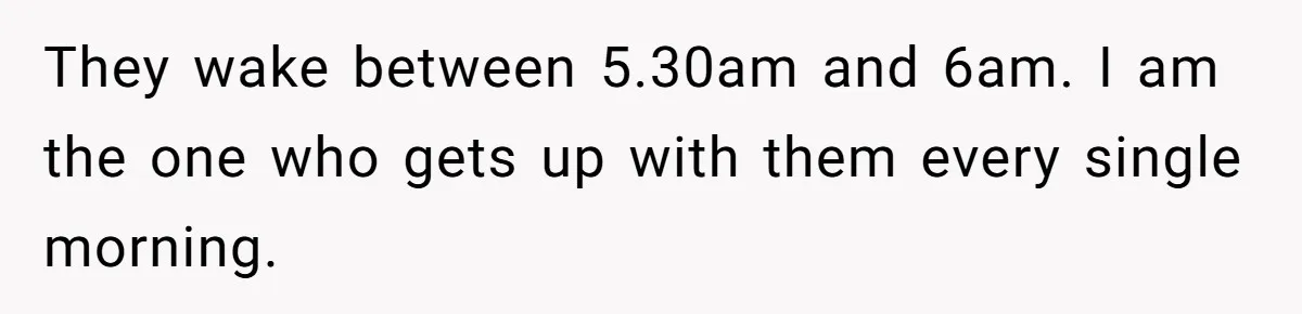 They wake between 5.30am and 6am. I am the one who gets up with them every single morning.