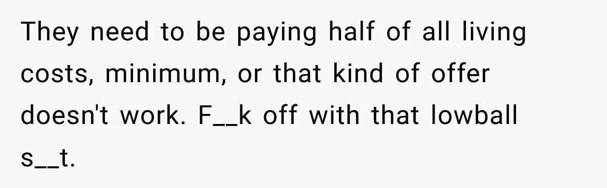 They need to be paying half of all living costs, minimum, or that kind of offer doesn't work. F__k off with that lowball s__t.