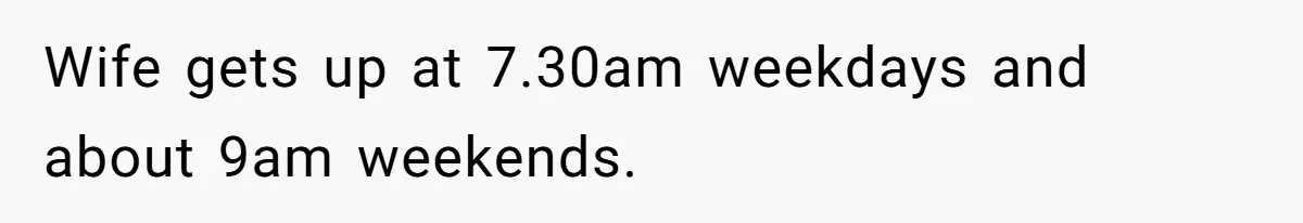 Wife gets up at 7.30am weekdays and about 9am weekends.