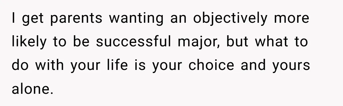 I get parents wanting an objectively more likely to be successful major, but what to do with your life is your choice and yours alone.