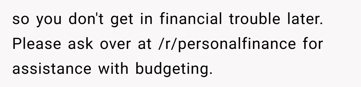 so you don't get in financial trouble later. Please ask over at /r/personalfinance for assistance with budgeting.