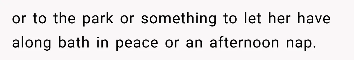 or to the park or something to let her have along bath in peace or an afternoon nap.