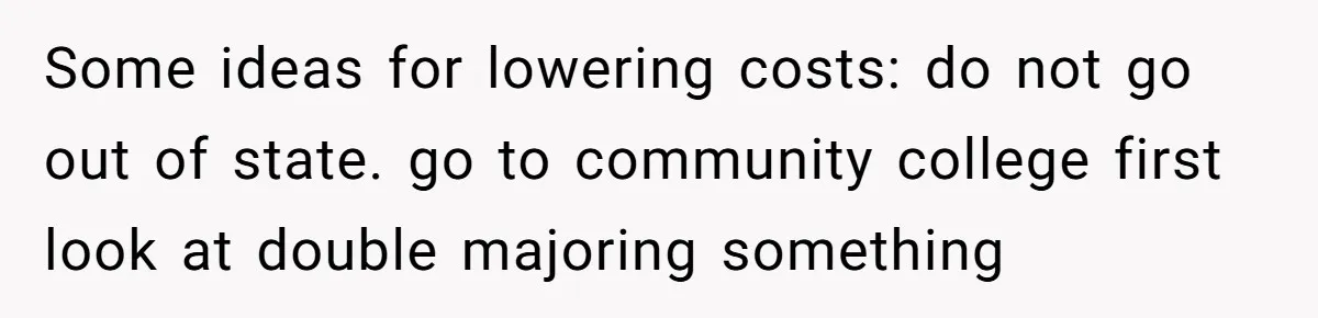 Some ideas for lowering costs: do not go out of state. go to community college first look at double majoring something
