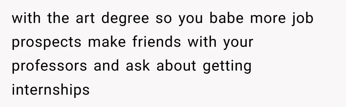 with the art degree so you babe more job prospects make friends with your professors and ask about getting internships