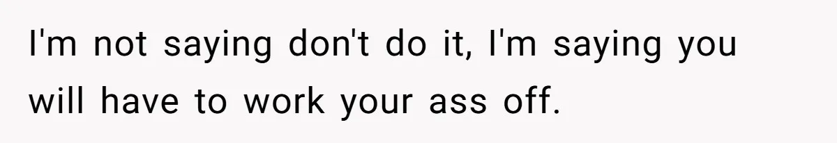 I'm not saying don't do it, I'm saying you will have to work your ass off.