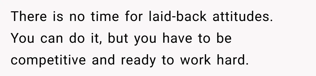 There is no time for laid-back attitudes. You can do it, but you have to be competitive and ready to work hard.