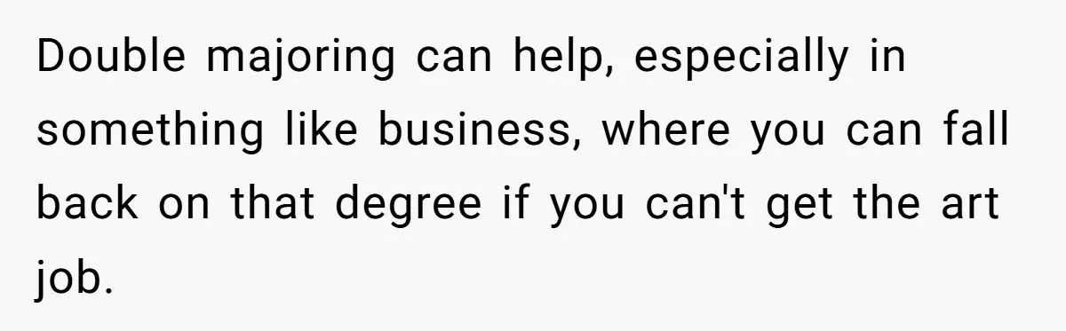 Double majoring can help, especially in something like business, where you can fall back on that degree if you can't get the art job.