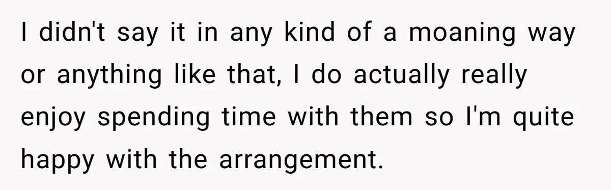 I didn't say it in any kind of a moaning way or anything like that, I do actually really enjoy spending time with them so I'm quite happy with the...