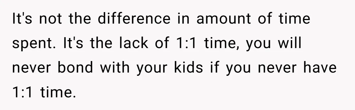 It's not the difference in amount of time spent. It's the lack of 1:1 time, you will never bond with your kids if you never have 1:1 time.