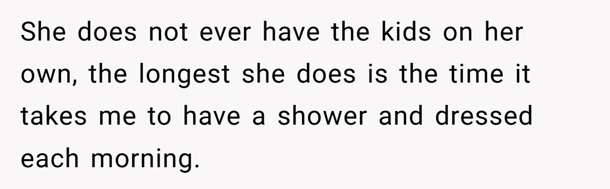 She does not ever have the kids on her own, the longest she does is the time it takes me to have a shower and dressed each morning.