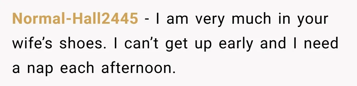 Normal-Hall2445 − I am very much in your wife’s shoes. I can’t get up early and I need a nap each afternoon.