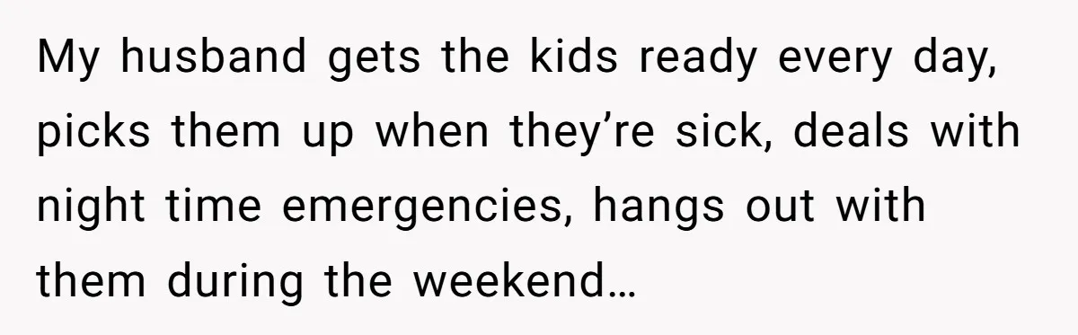 My husband gets the kids ready every day, picks them up when they’re sick, deals with night time emergencies, hangs out with them during the weekend…