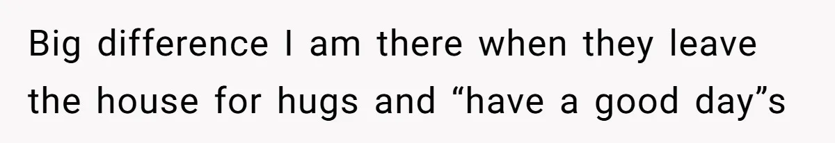 Big difference I am there when they leave the house for hugs and “have a good day”s