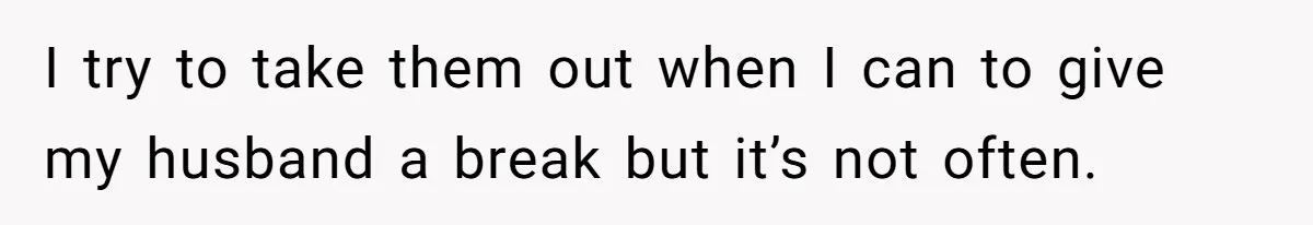 I try to take them out when I can to give my husband a break but it’s not often.